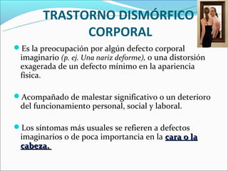 TRASTORNO DISMÓRFICO
              CORPORAL
Es la preocupación por algún defecto corporal
 imaginario (p. ej. Una nariz deforme), o una distorsión
 exagerada de un defecto mínimo en la apariencia
 física.

Acompañado de malestar significativo o un deterioro
 del funcionamiento personal, social y laboral.

Los síntomas más usuales se refieren a defectos
 imaginarios o de poca importancia en la cara o la
 cabeza.
 
