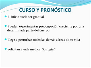 CURSO Y PRONÓSTICO
El inicio suele ser gradual


Pueden experimentar preocupación creciente por una
 determinada parte del cuerpo

Llega a perturbar todas las demás aéreas de su vida


Solicitan ayuda medica; “Cirugía”
 