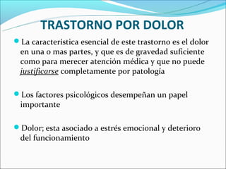 TRASTORNO POR DOLOR
La característica esencial de este trastorno es el dolor
 en una o mas partes, y que es de gravedad suficiente
 como para merecer atención médica y que no puede
 justificarse completamente por patología

Los factores psicológicos desempeñan un papel
 importante

Dolor; esta asociado a estrés emocional y deterioro
 del funcionamiento
 