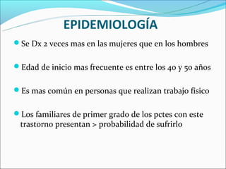 EPIDEMIOLOGÍA
Se Dx 2 veces mas en las mujeres que en los hombres


Edad de inicio mas frecuente es entre los 40 y 50 años


Es mas común en personas que realizan trabajo físico


Los familiares de primer grado de los pctes con este
 trastorno presentan > probabilidad de sufrirlo
 