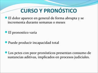 CURSO Y PRONÓSTICO
El dolor aparece en general de forma abrupta y se
 incrementa durante semanas o meses

El pronostico varia


Puede producir incapacidad total


Los pctes con peor pronósticos presentan consumo de
 sustancias aditivas, implicados en procesos judiciales.
 