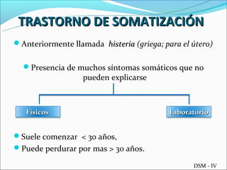 TRASTORNO DE SOMATIZACIÓN
Anteriormente llamada histeria (griega; para el útero)


  Presencia de muchos síntomas somáticos que no
                   pueden explicarse



   Físicos                                 Laboratorio


Suele comenzar < 30 años,
Puede perdurar por mas > 30 años.

                                                 DSM - IV
 