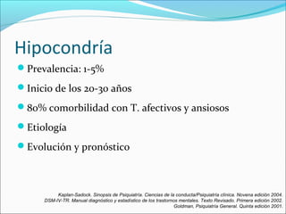 Hipocondría
Prevalencia: 1-5%
Inicio de los 20-30 años
80% comorbilidad con T. afectivos y ansiosos
Etiología
Evolución y pronóstico
Kaplan-Sadock. Sinopsis de Psiquiatría. Ciencias de la conducta/Psiquiatría clínica. Novena edición 2004.
DSM-IV-TR. Manual diagnóstico y estadístico de los trastornos mentales. Texto Revisado. Primera edición 2002.
Goldman, Psiquiatría General. Quinta edición 2001.
 