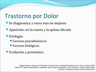 Trastorno por Dolor
Se diagnostica 2 veces mas en mujeres
Aparición: en la cuarta y la quinta década
Etiología:
Factores psicodinámicos
Factores biológicos
Evolución y pronóstico
Kaplan-Sadock. Sinopsis de Psiquiatría. Ciencias de la conducta/Psiquiatría clínica. Novena edición 2004.
DSM-IV-TR. Manual diagnóstico y estadístico de los trastornos mentales. Texto Revisado. Primera edición 2002.
Goldman, Psiquiatría General. Quinta edición 2001.
 