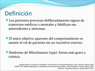Definición
Los pacientes provocan deliberadamente signos de
trastornos médicos o mentales y falsifican sus
antecedentes y síntomas.
El único objetivo aparente del comportamiento es
asumir el rol de paciente sin un incentivo externo.
Síndrome de Münchausen (1951): forma más grave y
crónica.
Kaplan-Sadock. Sinopsis de Psiquiatría. Ciencias de la conducta/Psiquiatría clínica. Novena edición 2004.
DSM-IV-TR. Manual diagnóstico y estadístico de los trastornos mentales. Texto Revisado. Primera edición 2002.
Goldman, Psiquiatría General. Quinta edición 2001.
 