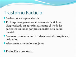 Trastorno Facticio
Se desconoce la prevalencia.
En hospitales generales, el trastorno facticio es
diagnosticado en aproximadamente el 1% de los
pacientes visitados por profesionales de la salud
mental.
Son mas frecuentes entre trabajadores de hospitales y
de la salud.
Afecta mas a menudo a mujeres
Evolución y pronóstico
 