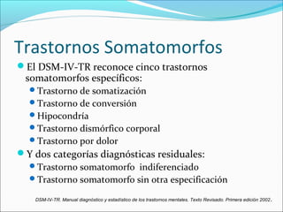 Trastornos Somatomorfos
El DSM-IV-TR reconoce cinco trastornos
somatomorfos específicos:
Trastorno de somatización
Trastorno de conversión
Hipocondría
Trastorno dismórfico corporal
Trastorno por dolor
Y dos categorías diagnósticas residuales:
Trastorno somatomorfo indiferenciado
Trastorno somatomorfo sin otra especificación
DSM-IV-TR. Manual diagnóstico y estadístico de los trastornos mentales. Texto Revisado. Primera edición 2002.
 