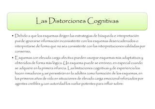 Las Distorciones Cognitivas

• Debido a que los esquemas dirigen las estrategias de búsqueda e interpretación
  puede ignorarse información inconsistente con los esquemas desencadenados o
  interpretarse de forma que no sea consistente con las interpretaciones validadas por
  consenso.
• Esquemas con elevada carga afectiva pueden usurpar esquemas más adaptativos y
  obtenidos de forma más lógica. Un esquema puede se erróneo, en especial cuando
  se adquiere en la primera infancia. Las limitaciones cognitivas y de experiencia los
  hacen inmaduros y asì persistiràn en la adultes como formación de los esquemas, en
  los primeros años de vida en situaciones de elevada carga emocional reforzados por
  agentes creíbles y con autoridad los vuelve potentes para influir sobre:
 