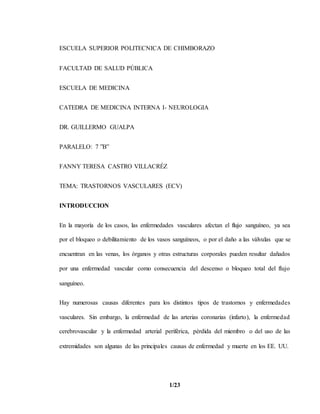 1/23
ESCUELA SUPERIOR POLITECNICA DE CHIMBORAZO
FACULTAD DE SALUD PÚBLICA
ESCUELA DE MEDICINA
CATEDRA DE MEDICINA INTERNA I- NEUROLOGIA
DR. GUILLERMO GUALPA
PARALELO: 7 ”B”
FANNY TERESA CASTRO VILLACRÉZ
TEMA: TRASTORNOS VASCULARES (ECV)
INTRODUCCION
En la mayoría de los casos, las enfermedades vasculares afectan el flujo sanguíneo, ya sea
por el bloqueo o debilitamiento de los vasos sanguíneos, o por el daño a las válvulas que se
encuentran en las venas, los órganos y otras estructuras corporales pueden resultar dañados
por una enfermedad vascular como consecuencia del descenso o bloqueo total del flujo
sanguíneo.
Hay numerosas causas diferentes para los distintos tipos de trastornos y enfermedades
vasculares. Sin embargo, la enfermedad de las arterias coronarias (infarto), la enfermedad
cerebrovascular y la enfermedad arterial periférica, pérdida del miembro o del uso de las
extremidades son algunas de las principales causas de enfermedad y muerte en los EE. UU.
 