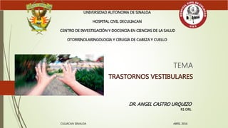 TEMA
TRASTORNOS VESTIBULARES
UNIVERSIDAD AUTONOMA DE SINALOA
HOSPITAL CIVIL DECULIACAN
CENTRO DE INVESTIGACIÓN Y DOCENCIA EN CIENCIAS DE LA SALUD
OTORRINOLARINGOLOGIA Y CIRUGIA DE CABEZA Y CUELLO
DR. ANGEL CASTRO URQUIZO
R1 ORL
CULIACAN SINALOA ABRIL 2016
 