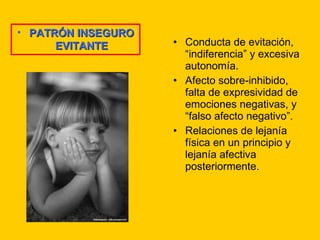 Conducta de evitación, “indiferencia” y excesiva autonomía. Afecto sobre-inhibido, falta de expresividad de emociones negativas, y “falso afecto negativo”. Relaciones de lejanía física en un principio y lejanía afectiva posteriormente. PATRÓN INSEGURO EVITANTE 