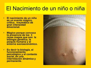 El Nacimiento de un niño o niña El nacimiento de un niño es un evento mágico, critico,  traumático de gran intensidad emocional. Mágico porque convoca la presencia de los  3 reyes magos que son  la biología genética, la psiquis humana y el entorno socioeconómico. Es decir la biología, el funcionamiento psicológico y el contexto social, en una interrelación dinámica y permanente. 