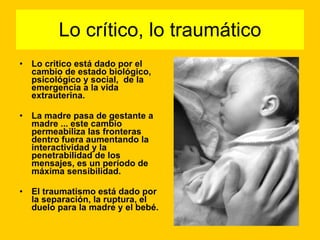 Lo crítico, lo traumático Lo critico está dado por el cambio de estado biológico,  psicológico y social,  de la emergencia a la vida extrauterina.  La madre pasa de gestante a madre ... este cambio permeabiliza las fronteras dentro fuera aumentando la interactividad y la penetrabilidad de los mensajes, es un período de  máxima sensibilidad.  El traumatismo está dado por la separación, la ruptura, el duelo para la madre y el bebé. 