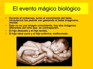 El evento mágico biológico Durante el embarazo, junto al crecimiento del bebe intrauterino los padres van gestando el bebe imaginario, mental. Esta no es una imagen consistente, hay dos imágenes diferentes del niño que  se contraponen. El hijo deseado y el hijo tenido,  El hijo ideal sano y el hijo enfermo, malformado.   