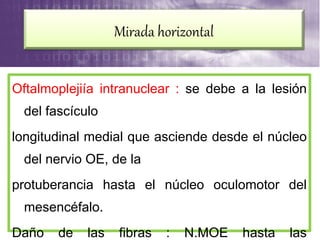 Oftalmoplejiía intranuclear : se debe a la lesión
del fascículo
longitudinal medial que asciende desde el núcleo
del nervio OE, de la
protuberancia hasta el núcleo oculomotor del
mesencéfalo.
Daño de las fibras : N.MOE hasta las
Mirada horizontal
 