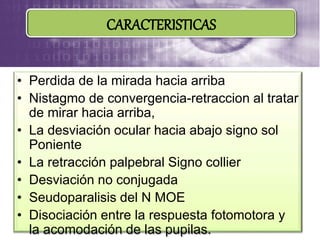 • Perdida de la mirada hacia arriba
• Nistagmo de convergencia-retraccion al tratar
de mirar hacia arriba,
• La desviación ocular hacia abajo signo sol
Poniente
• La retracción palpebral Signo collier
• Desviación no conjugada
• Seudoparalisis del N MOE
• Disociación entre la respuesta fotomotora y
la acomodación de las pupilas.
CARACTERISTICAS
 