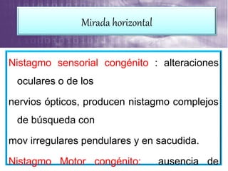 Nistagmo sensorial congénito : alteraciones
oculares o de los
nervios ópticos, producen nistagmo complejos
de búsqueda con
mov irregulares pendulares y en sacudida.
Nistagmo Motor congénito: ausencia de
Mirada horizontal
 