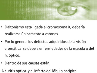• Daltonismo esta ligada al cromosoma X, debería
realizarse únicamente a varones.
• Por lo general los defectos adquiridos de la visión
cromática se debe a enfermedades de la macula o del
n. óptico.
• Dentro de sus causas están:
Neuritis óptica y el infarto del lóbulo occipital
 
