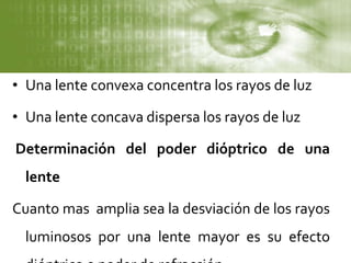 • Una lente convexa concentra los rayos de luz
• Una lente concava dispersa los rayos de luz
Determinación del poder dióptrico de una
lente
Cuanto mas amplia sea la desviación de los rayos
luminosos por una lente mayor es su efecto
 