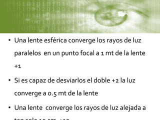 • Una lente esférica converge los rayos de luz
paralelos en un punto focal a 1 mt de la lente
+1
• Si es capaz de desviarlos el doble +2 la luz
converge a 0.5 mt de la lente
• Una lente converge los rayos de luz alejada a
 
