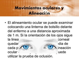 Movimientos oculares y
Alineación
• El alineamiento ocular se puede examinar
colocando una linterna de bolsillo delante
del enfermo a una distancia aproximada
de 1 m. Si la orientación de los ojos sigue
la linea recta, el reflejo lumínico corneal
quedará centrado en la parte media de
cada pupila. Para examinar la alineación
ocular con mayor precisión, se puede
utilizar la prueba de oclusión.
 
