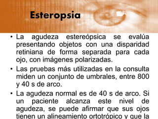 Esteropsia
• La agudeza estereópsica se evalúa
presentando objetos con una disparidad
retiniana de forma separada para cada
ojo, con imágenes polarizadas.
• Las pruebas más utilizadas en la consulta
miden un conjunto de umbrales, entre 800
y 40 s de arco.
• La agudeza normal es de 40 s de arco. Si
un paciente alcanza este nivel de
agudeza, se puede afirmar que sus ojos
tienen un alineamiento ortotrópico y que la
 