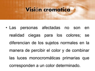 Visión cromatica
• Las personas afectadas no son en
realidad ciegas para los colores; se
diferencian de los sujetos normales en la
manera de percibir el color y de combinar
las luces monocromáticas primarias que
corresponden a un color determinado.
 