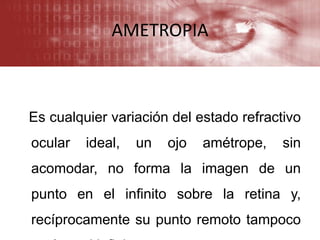 AMETROPIA
Es cualquier variación del estado refractivo
ocular ideal, un ojo amétrope, sin
acomodar, no forma la imagen de un
punto en el infinito sobre la retina y,
recíprocamente su punto remoto tampoco
 