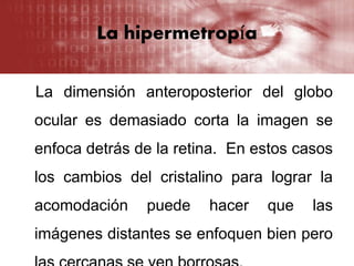 La hipermetropía
La dimensión anteroposterior del globo
ocular es demasiado corta la imagen se
enfoca detrás de la retina. En estos casos
los cambios del cristalino para lograr la
acomodación puede hacer que las
imágenes distantes se enfoquen bien pero
 