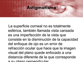Astigmatismo
La superficie corneal no es totalmente
esférica, también llamada vista cansada
es una imperfección de la vista que
consiste en la disminución de la capacidad
del enfoque de ojo es un error de
refracción ocular que hace que la imagen
visual del plano quede enfocado a una
distancia diferente de la que corresponde
 