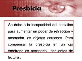 Presbicia
Se debe a la incapacidad del cristalino
para aumentar un poder de refracción y
acomodar los objetos cercanos. Para
compensar la presbicia en un ojo
emétrope es necesario usar lentes de
lectura .
 