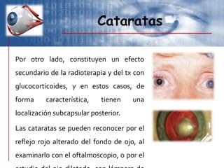 Cataratas
Por otro lado, constituyen un efecto
secundario de la radioterapia y del tx con
glucocorticoides, y en estos casos, de
forma característica, tienen una
localización subcapsular posterior.
Las cataratas se pueden reconocer por el
reflejo rojo alterado del fondo de ojo, al
examinarlo con el oftalmoscopio, o por el
 