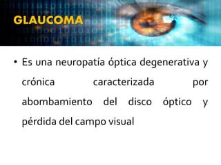 GLAUCOMA
• Es una neuropatía óptica degenerativa y
crónica caracterizada por
abombamiento del disco óptico y
pérdida del campo visual
 