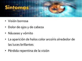 Sintomas
• Visión borrosa
• Dolor de ojos y de cabeza
• Náuseas y vómito
• La aparición de halos color arcoíris alrededor de
las luces brillantes
• Pérdida repentina de la visión
 