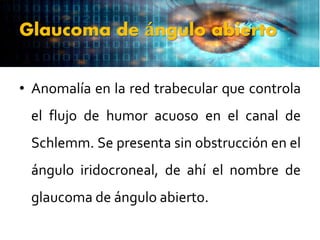 Glaucoma de ángulo abierto
• Anomalía en la red trabecular que controla
el flujo de humor acuoso en el canal de
Schlemm. Se presenta sin obstrucción en el
ángulo iridocroneal, de ahí el nombre de
glaucoma de ángulo abierto.
 