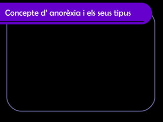 Concepte d’ anorèxia i els seus tipus Significa “sense apetit” es un trastorn de la conducta amb  desviació en els canvis alimentaris, que s’expressa per un  rebuig contundent a conservar el pes corporal en el valors  mínims adaptats per una determinada edat o estructura. Tipus d’ anorèxia :  · Anorèxia nerviosa primària : En aquest procés no hi ha cap altre malaltia , només la por a pujar de pes.  · Anorèxia nerviosa restrictiva: El pacient utilitza el dejuni i la dieta  sense utilitzar el vòmit i els laxants. · Anorèxia nerviosa secundaria: Es conseqüència d’una malaltia  psiquiàtrica com l’esquizofrènia o depressió.  
