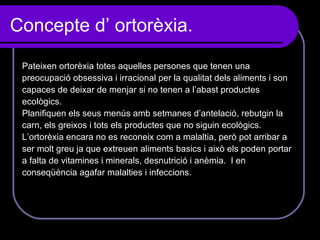 Concepte d’ ortorèxia. Pateixen ortorèxia totes aquelles persones que tenen una preocupació obsessiva i irracional per la qualitat dels aliments i son capaces de deixar de menjar si no tenen a l’abast productes ecològics. Planifiquen els seus menús amb setmanes d’antelació, rebutgin la carn, els greixos i tots els productes que no siguin ecològics. L’ortorèxia encara no es reconeix com a malaltia, però pot arribar a  ser molt greu ja que extreuen aliments basics i això els poden portar  a falta de vitamines i minerals, desnutrició i anèmia.  I en  conseqüència agafar malalties i infeccions. 