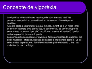 Concepte de vigorèxia  La vigorèxia no esta encara reconeguda com malaltia, però les persones que pateixen aquest trastorn tenen una obsessió per el seu físic. Això els porta a estar matí i tarda al gimnàs, mirant-se a un mirall i mai es senten satisfets amb el seu cos, el seu objectiu es desenvolupar la  seva massa muscular i per això modifiquen la seva alimentació i poden arribar a prendre fàrmacs dopants. Les conseqüències poden ser diverses: fatiga generalitzada, augment del dolor muscular i articular, caiguda de cabells o impotència degut a l'ús de substàncies dopants, etc. També és habitual patir depressió i, fins i tot, malalties de cor i de fetge. 