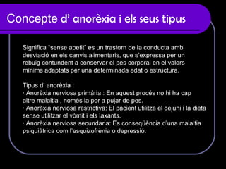 Concepte  d’ anorèxia i els seus tipus Significa “sense apetit” es un trastorn de la conducta amb  desviació en els canvis alimentaris, que s’expressa per un  rebuig contundent a conservar el pes corporal en el valors  mínims adaptats per una determinada edat o estructura. Tipus d’ anorèxia :  · Anorèxia nerviosa primària : En aquest procés no hi ha cap altre malaltia , només la por a pujar de pes.  · Anorèxia nerviosa restrictiva: El pacient utilitza el dejuni i la dieta  sense utilitzar el vòmit i els laxants. · Anorèxia nerviosa secundaria: Es conseqüència d’una malaltia  psiquiàtrica com l’esquizofrènia o depressió.  