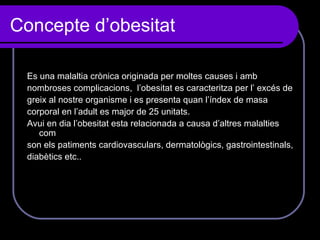 Concepte d’obesitat  Es una malaltia crònica originada per moltes causes i amb  nombroses complicacions,  l’obesitat es caracteritza per l’ excés de  greix al nostre organisme i es presenta quan l’índex de masa  corporal en l’adult es major de 25 unitats. Avui en dia l’obesitat esta relacionada a causa d’altres malalties com son els patiments cardiovasculars, dermatològics, gastrointestinals, diabètics etc.. 