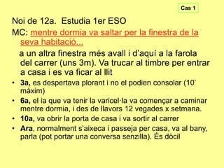 Cas 1

Noi de 12a. Estudia 1er ESO
MC: mentre dormia va saltar per la finestra de la
seva habitació...
a un altra finestra més avall i d’aquí a la farola
del carrer (uns 3m). Va trucar al timbre per entrar
a casa i es va ficar al llit
• 3a, es despertava plorant i no el podien consolar (10’
màxim)
• 6a, el ia que va tenir la varicel·la va començar a caminar
mentre dormia, i des de llavors 12 vegades x setmana.
• 10a, va obrir la porta de casa i va sortir al carrer
• Ara, normalment s’aixeca i passeja per casa, va al bany,
parla (pot portar una conversa senzilla). És dòcil

 