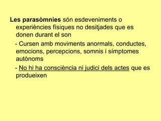 Les parasòmnies són esdeveniments o
experiències físiques no desitjades que es
donen durant el son
- Cursen amb moviments anormals, conductes,
emocions, percepcions, somnis i símptomes
autònoms
- No hi ha consciència ni judici dels actes que es
produeixen

 