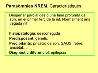 Parasòmnies NREM. Característiques
Despertar parcial des d’una fase profunda de
son, en el primer terç de la nit. Normalment una
vegada nit
Fisiopatologia: desconeguda
Predisposant: genètic
Precipitants: privació de son, SAOS, febre,
ansietat…
Diagnòstic diferencial: epilèpsia

 