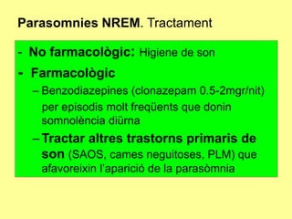 Parasomnies NREM. Tractament
- No farmacològic: Higiene de son

- Farmacològic
– Benzodiazepines (clonazepam 0.5-2mgr/nit)
per episodis molt freqüents que donin
somnolència diürna

– Tractar altres trastorns primaris de
son (SAOS, cames neguitoses, PLM) que
afavoreixin l’aparició de la parasòmnia

 