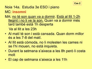Cas 2

Noia 14a. Estudia 3e ESO i piano
MC: insomni
MA: no té son quan va a dormir. Està al llit 1-2h
llegint i no li ve la son. Quan va a dormir més
tard també està 1h desperta
Va al llit a les 23h
• Al matí té son i està cansada. Quan dorm millor
és a les 7-8 del matí.
• Al llit està còmoda, no li molesten les cames ni
se l’hi mouen, no està inquieta.
• Durant la setmana s’aixeca a les 8h però li costa
molt
• El cap de setmana s’aixeca a les 11h

 