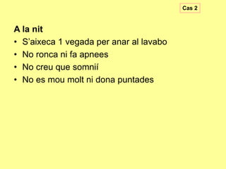 Cas 2

A la nit
• S’aixeca 1 vegada per anar al lavabo
• No ronca ni fa apnees
• No creu que somnií
• No es mou molt ni dona puntades

 
