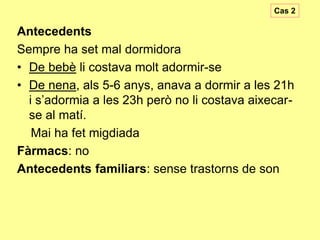 Cas 2

Antecedents
Sempre ha set mal dormidora
• De bebè li costava molt adormir-se
• De nena, als 5-6 anys, anava a dormir a les 21h
i s’adormia a les 23h però no li costava aixecarse al matí.
Mai ha fet migdiada
Fàrmacs: no
Antecedents familiars: sense trastorns de son

 