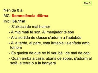 Cas 3

Nen de 8 a.
MC: Somnolència diürna
Inici: 6a.11m
- S’aixeca de mal humor
- A mig mati té son. Al menjador té son
- A la sortida de classe s’adorm a l’autobús
- A la tarda, al parc, està irritable i s’enfada amb
tothom
- Es queixa de que no hi veu bé i de mal de cap
- Quan arriba a casa, abans de sopar, s’adorm al
sofà, a terra o a la banyera

 