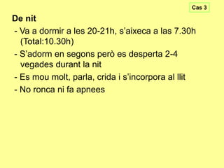 Cas 3

De nit
- Va a dormir a les 20-21h, s’aixeca a las 7.30h
(Total:10.30h)
- S’adorm en segons però es desperta 2-4
vegades durant la nit
- Es mou molt, parla, crida i s’incorpora al llit
- No ronca ni fa apnees

 