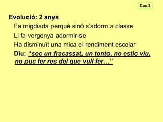 Cas 3

Evolució: 2 anys
Fa migdiada perquè sinó s’adorm a classe
Li fa vergonya adormir-se
Ha disminuït una mica el rendiment escolar
Diu: “soc un fracassat, un tonto, no estic viu,
no puc fer res del que vull fer…”

 